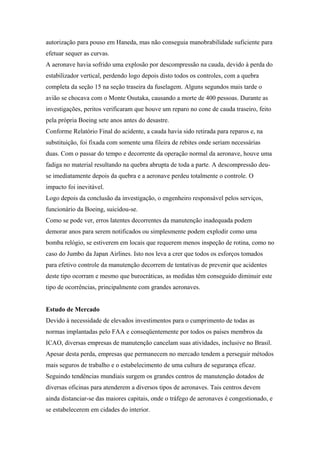 autorização para pouso em Haneda, mas não conseguia manobrabilidade suficiente para
efetuar sequer as curvas.
A aeronave havia sofrido uma explosão por descompressão na cauda, devido à perda do
estabilizador vertical, perdendo logo depois disto todos os controles, com a quebra
completa da seção 15 na seção traseira da fuselagem. Alguns segundos mais tarde o
avião se chocava com o Monte Osutaka, causando a morte de 400 pessoas. Durante as
investigações, peritos verificaram que houve um reparo no cone de cauda traseiro, feito
pela própria Boeing sete anos antes do desastre.
Conforme Relatório Final do acidente, a cauda havia sido retirada para reparos e, na
substituição, foi fixada com somente uma fileira de rebites onde seriam necessárias
duas. Com o passar do tempo e decorrente da operação normal da aeronave, houve uma
fadiga no material resultando na quebra abrupta de toda a parte. A descompressão deu-
se imediatamente depois da quebra e a aeronave perdeu totalmente o controle. O
impacto foi inevitável.
Logo depois da conclusão da investigação, o engenheiro responsável pelos serviços,
funcionário da Boeing, suicidou-se.
Como se pode ver, erros latentes decorrentes da manutenção inadequada podem
demorar anos para serem notificados ou simplesmente podem explodir como uma
bomba relógio, se estiverem em locais que requerem menos inspeção de rotina, como no
caso do Jumbo da Japan Airlines. Isto nos leva a crer que todos os esforços tomados
para efetivo controle da manutenção decorrem de tentativas de prevenir que acidentes
deste tipo ocorram e mesmo que burocráticas, as medidas têm conseguido diminuir este
tipo de ocorrências, principalmente com grandes aeronaves.
Estudo de Mercado
Devido à necessidade de elevados investimentos para o cumprimento de todas as
normas implantadas pelo FAA e conseqüentemente por todos os países membros da
ICAO, diversas empresas de manutenção cancelam suas atividades, inclusive no Brasil.
Apesar desta perda, empresas que permanecem no mercado tendem a perseguir métodos
mais seguros de trabalho e o estabelecimento de uma cultura de segurança eficaz.
Seguindo tendências mundiais surgem os grandes centros de manutenção dotados de
diversas oficinas para atenderem a diversos tipos de aeronaves. Tais centros devem
ainda distanciar-se das maiores capitais, onde o tráfego de aeronaves é congestionado, e
se estabelecerem em cidades do interior.
 