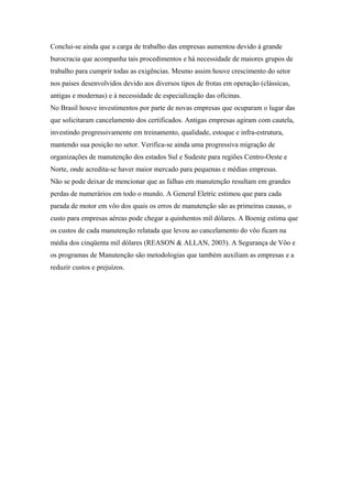 Conclui-se ainda que a carga de trabalho das empresas aumentou devido à grande
burocracia que acompanha tais procedimentos e há necessidade de maiores grupos de
trabalho para cumprir todas as exigências. Mesmo assim houve crescimento do setor
nos países desenvolvidos devido aos diversos tipos de frotas em operação (clássicas,
antigas e modernas) e à necessidade de especialização das oficinas.
No Brasil houve investimentos por parte de novas empresas que ocuparam o lugar das
que solicitaram cancelamento dos certificados. Antigas empresas agiram com cautela,
investindo progressivamente em treinamento, qualidade, estoque e infra-estrutura,
mantendo sua posição no setor. Verifica-se ainda uma progressiva migração de
organizações de manutenção dos estados Sul e Sudeste para regiões Centro-Oeste e
Norte, onde acredita-se haver maior mercado para pequenas e médias empresas.
Não se pode deixar de mencionar que as falhas em manutenção resultam em grandes
perdas de numerários em todo o mundo. A General Eletric estimou que para cada
parada de motor em vôo dos quais os erros de manutenção são as primeiras causas, o
custo para empresas aéreas pode chegar a quinhentos mil dólares. A Boenig estima que
os custos de cada manutenção relatada que levou ao cancelamento do vôo ficam na
média dos cinqüenta mil dólares (REASON & ALLAN, 2003). A Segurança de Vôo e
os programas de Manutenção são metodologias que também auxiliam as empresas e a
reduzir custos e prejuízos.
 