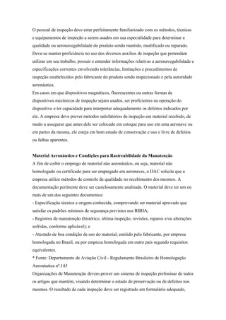O pessoal de inspeção deve estar perfeitamente familiarizado com os métodos, técnicas
e equipamentos de inspeção a serem usados em sua especialidade para determinar a
qualidade ou aeronavegabilidade do produto sendo mantido, modificado ou reparado.
Deve-se manter proficiência no uso dos diversos auxílios de inspeção que pretendam
utilizar em seu trabalho, possuir e entender informações relativas a aeronavegabilidade e
especificações correntes envolvendo tolerâncias, limitações e procedimentos de
inspeção estabelecidos pelo fabricante do produto sendo inspecionado e pela autoridade
aeronáutica.
Em casos em que dispositivos magnéticos, fluorescentes ou outras formas de
dispositivos mecânicos de inspeção sejam usados, ser proficientes na operação do
dispositivo e ter capacidade para interpretar adequadamente os defeitos indicados por
ele. A empresa deve prover métodos satisfatórios de inspeção em material recebido, de
modo a assegurar que antes dele ser colocado em estoque para uso em uma aeronave ou
em partes da mesma, ele esteja em bom estado de conservação e uso e livre de defeitos
ou falhas aparentes.
Material Aeronáutico e Condições para Rastreabilidade da Manutenção
A fim de coibir o emprego de material não aeronáutico, ou seja, material não
homologado ou certificado para ser empregado em aeronaves, o DAC solicita que a
empresa utilize métodos de controle de qualidade no recebimento dos mesmos. A
documentação pertinente deve ser cautelosamente analisada. O material deve ter um ou
mais de um dos seguintes documentos:
- Especificação técnica e origem conhecida, comprovando ser material aprovado que
satisfaz os padrões mínimos de segurança previstos nos RBHA;
- Registros de manutenção (histórico, última inspeção, revisões, reparos e/ou alterações
sofridas, conforme aplicável); e
- Atestado de boa condição de uso do material, emitido pelo fabricante, por empresa
homologada no Brasil, ou por empresa homologada em outro país segundo requisitos
equivalentes.
* Fonte: Departamento de Aviação Civil - Regulamento Brasileiro de Homologação
Aeronáutica nº.145
Organizações de Manutenção devem prover um sistema de inspeção preliminar de todos
os artigos que mantém, visando determinar o estado de preservação ou de defeitos nos
mesmos. O resultado de cada inspeção deve ser registrado em formulário adequado,
 