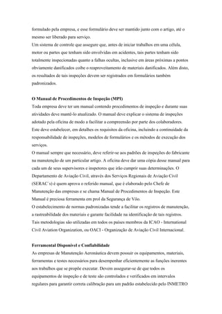 formulado pela empresa, e esse formulário deve ser mantido junto com o artigo, até o
mesmo ser liberado para serviço.
Um sistema de controle que assegure que, antes de iniciar trabalhos em uma célula,
motor ou partes que tenham sido envolvidas em acidentes, tais partes tenham sido
totalmente inspecionadas quanto a falhas ocultas, inclusive em áreas próximas a pontos
obviamente danificados coíbe o reaproveitamento de materiais danificados. Além disto,
os resultados de tais inspeções devem ser registrados em formulários também
padronizados.
O Manual de Procedimentos de Inspeção (MPI)
Toda empresa deve ter um manual contendo procedimentos de inspeção e durante suas
atividades deve mantê-lo atualizado. O manual deve explicar o sistema de inspeções
adotado pela oficina de modo a facilitar a compreensão por parte dos colaboradores.
Este deve estabelecer, em detalhes os requisitos da oficina, incluindo a continuidade da
responsabilidade de inspeções, modelos de formulários e os métodos de execução dos
serviços.
O manual sempre que necessário, deve referir-se aos padrões de inspeções do fabricante
na manutenção de um particular artigo. A oficina deve dar uma cópia desse manual para
cada um de seus supervisores e inspetores que irão cumprir suas determinações. O
Departamento de Aviação Civil, através dos Serviços Regionais de Aviação Civil
(SERAC´s) é quem aprova o referido manual, que é elaborado pelo Chefe de
Manutenção das empresas e se chama Manual de Procedimentos de Inspeção. Este
Manual é preciosa ferramenta em prol da Segurança de Vôo.
O estabelecimento de normas padronizadas tende a facilitar os registros de manutenção,
a rastreabilidade dos materiais e garante facilidade na identificação de tais registros.
Tais metodologias são utilizadas em todos os países membros da ICAO - International
Civil Aviation Organization, ou OACI - Organização de Aviação Civil Internacional.
Ferramental Disponível e Confiabilidade
As empresas de Manutenção Aeronáutica devem possuir os equipamentos, materiais,
ferramentas e testes necessários para desempenhar eficientemente as funções inerentes
aos trabalhos que se propõe executar. Devem assegurar-se de que todos os
equipamentos de inspeção e de teste são controlados e verificados em intervalos
regulares para garantir correta calibração para um padrão estabelecido pelo INMETRO
 