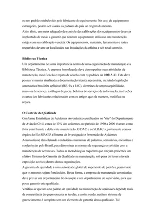 ou um padrão estabelecido pelo fabricante do equipamento. No caso de equipamento
estrangeiro, podem ser usados os padrões do país de origem do mesmo.
Além disto, um meio adequado de controle das calibrações dos equipamentos deve ser
implantado de modo a garantir que nenhum equipamento utilizado em manutenção
esteja com sua calibração vencida. Os equipamentos, materiais, ferramentas e testes
requeridos devem ser localizados nas instalações da oficina e sob total controle.
Biblioteca Técnica
Um departamento de suma importância dentro de uma organização de manutenção é a
Biblioteca Técnica. A empresa homologada deve desempenhar suas atividades de
manutenção, modificação e reparo de acordo com os padrões do RBHA 43. Esta deve
possuir e manter atualizada a documentação técnica necessária, incluindo legislação
aeronáutica brasileira aplicável (RBHA e IAC), diretrizes de aeronavegabilidade,
manuais de serviço, catálogos de peças, boletins de serviço e de informação, instruções
e cartas dos fabricantes relacionados com os artigos que ela mantém, modifica ou
repara.
O Controle da Qualidade
Conforme Estatísticas de Acidentes Aeronáuticos publicados no "site" do Departamento
de Aviação Civil, cerca de 13% dos acidentes, no período de 1990 a 2000 tiveram como
fator contribuinte a deficiente manutenção. O DAC e os SERAC´s, juntamente com os
órgãos do Elo SIPAER (Sistema de Investigação e Prevenção de Acidentes
Aeronáuticos) têm efetuado verdadeiras maratonas de palestras, seminários, encontros e
conferências pelo Brasil, para disseminar as normas de segurança envolvidas com a
manutenção de aeronaves. Todas as metodologias requerem que estejam presentes um
efetivo Sistema de Garantia da Qualidade na manutenção, sob pena de haver elevada
exposição ao risco dentro destas organizações.
A garantia da qualidade é uma autoridade global de supervisão de padrões, permitindo
que os mesmos sejam fortalecidos. Desta forma, a empresa de manutenção aeronáutica
deve prover um departamento de execução e um departamento de supervisão, para que
possa garantir esta qualidade.
Verifica-se que um alto padrão de qualidade na manutenção de aeronaves depende mais
da competência de quem executa as tarefas, e assim sendo, nenhum sistema de
gerenciamento é completo sem um elemento de garantia dessa qualidade. Tal
 