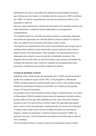 departamento deve prover uma análise não tendenciosa do desempenho da empresa,
para verificar que as atividades e os resultados estão de acordo com o MPI e confirmam
que o MPI e os sistemas e procedimentos nele descritos permanecem efetivos e são
alcançados os objetivos.
Para que se possa garantir que o sistema está funcionando, dois elementos essenciais são
então introduzidos: as auditorias internas independentes e um programa de
acompanhamento.
Tais auditorias podem ser conduzidas de maneira contínua ou segmentada, desde que
todo sistema da organização seja verificado dentro do intervalo aplicável. Conforme o
DAC, tais auditorias devem acontecer pelo menos a cada 12 meses.
Um programa de acompanhamento deve conter os procedimentos para assegurar que os
resultados dessas auditorias sejam comunicados à pessoa responsável pelo sistema e
disponível para a alta administração. Ações imediatas e de longa duração devem ser
empregadas para corrigir as causas de cada não conformidade encontrada. Tais
programas devem ainda conter um sistema de arquivo, para assegurar que detalhes dos
resultados das auditorias, ações corretivas e inspeções de acompanhamento sejam
arquivados e mantidos por dois períodos completos de auditoria.
Exemplo de Qualidade no Brasil
Implantada sobre a sólida estrutura de manutenção que a VARIG sustenta há décadas e
gerida como unidade de negócios desde 1997, a Varig Engenharia e Manutenção
(VEM), sociedade anônima de capital fechado, possui o maior e mais moderno parque
industrial de manutenção aeronáutica do hemisfério sul, formado por dois grandes
centros e 47 bases de manutenção.
Os principais centros estão localizados em Porto Alegre e no Rio de Janeiro. Os Centros
de Manutenção (CEMAN) também efetuam rotinas de manutenção de trânsito, diária e
pernoite, além das bases que estão espalhadas por todo o país, oferecendo cobertura
nacional no setor. Os centros do Rio e de Porto Alegre têm capacidade para atender,
juntos, até nove aviões de grande porte, simultaneamente, em serviços de revisão geral.
A empresa espera ainda investir cerca de 50 milhões de dólares na construção de
hangares e oficinas de manutenção. Conforme estatísticas da própria VARIG, nos
próximos cinco anos o setor de manutenção aeronáutica movimentará algo ao redor de
US$ 134 bilhões.
Tais investimentos restritos à Aviação Comercial de grande porte colocam o Brasil
 