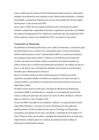 como o melhor país da América do Sul na Manutenção destas aeronaves e dão grande
destaque aos profissionais com formação na área. Dentro destas instituições, o controle
da qualidade e a garantia da Segurança nos serviços são atestados por diversos órgãos
internacionais, e não somente pelo DAC.
Assim como a VEM, diversas empresas brasileiras têm se destacado em cenário
mundial e comprovado a capacidade de técnicos e engenheiros envolvidos e do trabalho
dos Agentes de Segurança de Vôo. Embora sua contratação não seja exigida pelo DAC,
muitas empresas contam com o trabalho dos ASV´s no auxílio às suas tarefas.
Treinamento em Manutenção
Os problemas de formação profissional, como a falta de treinamento, o insuficiente grau
de familiarização com as aeronaves ou o desestímulo para o exercício da profissão
também estão presentes no setor. Conforme Benof (2003), as escolas para mecânicos
não conseguem atrair muitos alunos. Conforme a revista Business & Commercial
Aviation, até mesmo nos Estados Unidos os mecânicos de automóveis podem ter
salários maiores que os mecânicos de manutenção aeronáutica. Isto implica em que em
breve, se não houver uma valorização da categoria, haverá carência de profissionais
formados para a Manutenção de Aeronaves.
Deve-se considerar ainda que muitos profissionais que se formam nas escolas
específicas encontram trabalho na indústria de máquinas ou em outro setor que os
remunera melhor, e que perde-se os profissionais mais experientes por causa da sua
idade (Benof, 2003).
No Brasil existem poucas escolas para a formação de Mecânicos de Manutenção
Aeronáutica (MMA), considerando-se o tamanho e o crescimento previsto da frota.
Ainda, os índices de aprovação dos mesmos aos testes do DAC são baixos, conforme
pode-se verificar no "site" do próprio DAC.
O curso de MMA é dividido em dois módulos, o Básico, e os Especializados (Célula,
Grupo Moto Propulsor e Avionica). Os cursos Tecnólogos são uma opção para
aperfeiçoamento. No Rio de Janeiro há um curso de Tecnólogo em Manutenção
Aeronáutica com duração de três anos, com direito a certificado de nível superior (3º.
Grau). Diante de todas estas medidas, a qualidade da manutenção deve ser ainda mais
implementada e o Brasil espera ter os índices de acidentes devido às falhas ou
deficiências na Manutenção menores.
 