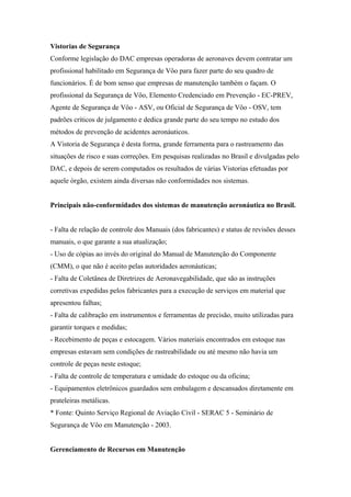 Vistorias de Segurança
Conforme legislação do DAC empresas operadoras de aeronaves devem contratar um
profissional habilitado em Segurança de Vôo para fazer parte do seu quadro de
funcionários. É de bom senso que empresas de manutenção também o façam. O
profissional da Segurança de Vôo, Elemento Credenciado em Prevenção - EC-PREV,
Agente de Segurança de Vôo - ASV, ou Oficial de Segurança de Vôo - OSV, tem
padrões críticos de julgamento e dedica grande parte do seu tempo no estudo dos
métodos de prevenção de acidentes aeronáuticos.
A Vistoria de Segurança é desta forma, grande ferramenta para o rastreamento das
situações de risco e suas correções. Em pesquisas realizadas no Brasil e divulgadas pelo
DAC, e depois de serem computados os resultados de várias Vistorias efetuadas por
aquele órgão, existem ainda diversas não conformidades nos sistemas.
Principais não-conformidades dos sistemas de manutenção aeronáutica no Brasil.
- Falta de relação de controle dos Manuais (dos fabricantes) e status de revisões desses
manuais, o que garante a sua atualização;
- Uso de cópias ao invés do original do Manual de Manutenção do Componente
(CMM), o que não é aceito pelas autoridades aeronáuticas;
- Falta de Coletânea de Diretrizes de Aeronavegabilidade, que são as instruções
corretivas expedidas pelos fabricantes para a execução de serviços em material que
apresentou falhas;
- Falta de calibração em instrumentos e ferramentas de precisão, muito utilizadas para
garantir torques e medidas;
- Recebimento de peças e estocagem. Vários materiais encontrados em estoque nas
empresas estavam sem condições de rastreabilidade ou até mesmo não havia um
controle de peças neste estoque;
- Falta de controle de temperatura e umidade do estoque ou da oficina;
- Equipamentos eletrônicos guardados sem embalagem e descansados diretamente em
prateleiras metálicas.
* Fonte: Quinto Serviço Regional de Aviação Civil - SERAC 5 - Seminário de
Segurança de Vôo em Manutenção - 2003.
Gerenciamento de Recursos em Manutenção
 