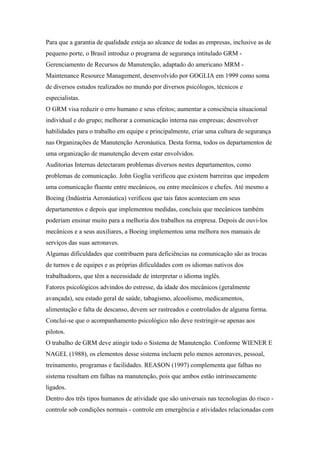 Para que a garantia de qualidade esteja ao alcance de todas as empresas, inclusive as de
pequeno porte, o Brasil introduz o programa de segurança intitulado GRM -
Gerenciamento de Recursos de Manutenção, adaptado do americano MRM -
Maintenance Resource Management, desenvolvido por GOGLIA em 1999 como soma
de diversos estudos realizados no mundo por diversos psicólogos, técnicos e
especialistas.
O GRM visa reduzir o erro humano e seus efeitos; aumentar a consciência situacional
individual e do grupo; melhorar a comunicação interna nas empresas; desenvolver
habilidades para o trabalho em equipe e principalmente, criar uma cultura de segurança
nas Organizações de Manutenção Aeronáutica. Desta forma, todos os departamentos de
uma organização de manutenção devem estar envolvidos.
Auditorias Internas detectaram problemas diversos nestes departamentos, como
problemas de comunicação. John Goglia verificou que existem barreiras que impedem
uma comunicação fluente entre mecânicos, ou entre mecânicos e chefes. Até mesmo a
Boeing (Indústria Aeronáutica) verificou que tais fatos aconteciam em seus
departamentos e depois que implementou medidas, concluiu que mecânicos também
poderiam ensinar muito para a melhoria dos trabalhos na empresa. Depois de ouvi-los
mecânicos e a seus auxiliares, a Boeing implementou uma melhora nos manuais de
serviços das suas aeronaves.
Algumas dificuldades que contribuem para deficiências na comunicação são as trocas
de turnos e de equipes e as próprias dificuldades com os idiomas nativos dos
trabalhadores, que têm a necessidade de interpretar o idioma inglês.
Fatores psicológicos advindos do estresse, da idade dos mecânicos (geralmente
avançada), seu estado geral de saúde, tabagismo, alcoolismo, medicamentos,
alimentação e falta de descanso, devem ser rastreados e controlados de alguma forma.
Conclui-se que o acompanhamento psicológico não deve restringir-se apenas aos
pilotos.
O trabalho de GRM deve atingir todo o Sistema de Manutenção. Conforme WIENER E
NAGEL (1988), os elementos desse sistema incluem pelo menos aeronaves, pessoal,
treinamento, programas e facilidades. REASON (1997) complementa que falhas no
sistema resultam em falhas na manutenção, pois que ambos estão intrinsecamente
ligados.
Dentro dos três tipos humanos de atividade que são universais nas tecnologias do risco -
controle sob condições normais - controle em emergência e atividades relacionadas com
 