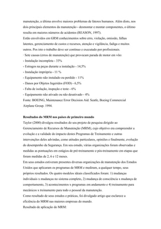 manutenção, a última envolve maiores problemas de fatores humanos. Além disto, nos
dois principais elementos da manutenção - desmontar e montar componentes, o último
resulta em maiores números de acidentes (REASON, 1997).
Estão envolvidos em GRM conhecimentos sobre erro, violação, omissão, falhas
latentes, gerenciamento de custos e recursos, atenção e vigilância, fadiga e muitos
outros. Pos isto o trabalho deve ser contínuo e executado por profissionais.
· Sete causas (erros de manutenção) que provocam parada de motor em vôo:
- Instalação incompleta - 33%
- Estragos na peças durante a instalação - 14,5%
- Instalação imprópria - 11 %
- Equipamento não instalado ou perdido - 11%
- Danos por Objetos Ingeridos (FOD) - 6,5%
- Falta de isolação, inspeção e teste - 6%
- Equipamento não ativado ou não desativado - 4%
Fonte: BOEING, Maintenance Error Decision Aid. Seatle, Boeing Commercial
Airplane Group. 1994.
Resultados do MRM nos países de primeiro mundo
Taylor (2000) divulgou resultados do seu projeto de pesquisa dirigido ao
Gerenciamento de Recursos de Manutenção (MRM), cujo objetivo era compreender a
evolução e a validade do impacto destes Programas de Treinamento e outras
intervenções deles advindas, como atitudes particulares, opiniões e finalmente, evolução
do desempenho da Segurança. Em seu estudo, várias organizações foram observadas e
medidas as pontuações em estágios de pré-treinamento e pós-treinamento em etapas que
foram medidas de 2, 6 e 12 meses.
Em seus estudos estiveram presentes diversas organizações de manutenção dos Estados
Unidos que aplicaram os programas de MRM e mediram, a qualquer tempo, seus
próprios resultados. Os quatro modelos ideais classificados foram: 1) mudanças
individuais x mudanças no sistema completo, 2) mudança de consciência x mudança de
comportamento, 3) acontecimentos x programas em andamento e 4) treinamento para
mecânicos x treinamento para todo o pessoal da manutenção.
Como resultado de seus estudos e práticas, foi divulgado artigo que esclarece a
eficiência do MRM nas maiores empresas do mundo.
Resultado de aplicação do MRM:
 
