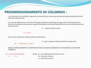 PREDIMENSIONAMIENTO DE COLUMNAS :
Las columnas al ser sometidas a carga axial y momento flector, tienen que ser dimensionadas considerando los dos
efectos simultáneamente.
Si se trata de edificaciones con un buen Nº de pisos y podamos advertir que la carga axial es más importante con
relación a los esfuerzos de momento, se puede dimensionar una columna haciendo uso de una resistencia de servicio
del concreto de :
f´c : resistencia del concreto
fc = 0.4 f´c
por lo tanTo el área de la columna podemos obtenerla de :
P : peso o carga que soporta la columna (carga axial)
Ac = P (servicio) / (0.4 f´c)
PERO UN PROCEDIMIENTO ALTERNATIVO PARA CONCRETO ARMADO ES UTILIZANDO LA SIGUIENTE
FÓRMULA.
Ac = 0,0012 x At x Nº de pisos donde: At = área tributaria de la columna en cm
Lc = √Ac Ac = área de la columna
Lc= lado de la columna
 