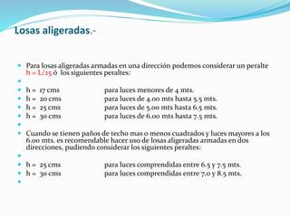 Losas aligeradas.-
 Para losas aligeradas armadas en una dirección podemos considerar un peralte
h = L/25 ó los siguientes peraltes:

 h = 17 cms para luces menores de 4 mts.
 h = 20 cms para luces de 4.00 mts hasta 5.5 mts.
 h = 25 cms para luces de 5.00 mts hasta 6.5 mts.
 h = 30 cms para luces de 6.00 mts hasta 7.5 mts.

 Cuando se tienen paños de techo mas o menos cuadrados y luces mayores a los
6.00 mts. es recomendable hacer uso de losas aligeradas armadas en dos
direcciones, pudiendo considerar los siguientes peraltes:

 h = 25 cms para luces comprendidas entre 6.5 y 7.5 mts.
 h = 30 cms para luces comprendidas entre 7.0 y 8.5 mts.

 