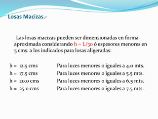 Losas Macizas.-
Las losas macizas pueden ser dimensionadas en forma
aproximada considerando h = L/30 ó espesores menores en
5 cms. a los indicados para losas aligeradas:
h = 12.5 cms Para luces menores o iguales a 4.0 mts.
h = 17,5 cms Para luces menores o iguales a 5.5 mts.
h = 20.0 cms Para luces menores o iguales a 6.5 mts.
h = 25.0 cms Para luces menores o iguales a 7.5 mts.
 