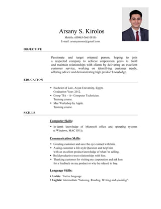 Arsany S. Kirolos
Mobile: (00965-51233263)
E-mail: arsanymoses@gmail.com
OBJECTIVE
Passionate and target oriented person, hoping to join
a respected company to achieve corporation goals to build
and maintain relationships with clients by delivering an excellent
customer service, working on identifying customer needs,
offering advice and demonstrating high product knowledge.
EDUCATION
§ Bachelor of Law, Asyut University, Egypt.
Graduation Year: 2012.
§ Comp TIA – A+ Computer Technician.
Training course.
§ Mac Workshop by Apple.
Training course.
SKILLS
Computer Skills:
§ In-depth knowledge of Microsoft office and operating systems
(( Windows, MAC OS )).
Communication Skills:
§ Greeting customer and save the eye contact with him.
§ Asking customer a life style Question and help him
with an excellent product knowledge of what I'm selling.
§ Build productive trust relationships with him.
§ Thanking customer for visiting my corporation and ask him
for a feedback on my product or why he refused to buy.
Language Skills:
§ Arabic: Native language.
§ English: Intermediate “listening, Reading, Writing and speaking”.
 