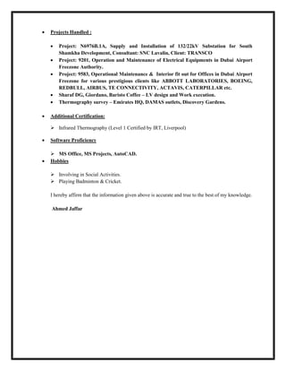  Projects Handled :
 Project: N6976B.1A, Supply and Installation of 132/22kV Substation for South
Shamkha Development, Consultant: SNC Lavalin, Client: TRANSCO
 Project: 9201, Operation and Maintenance of Electrical Equipments in Dubai Airport
Freezone Authority.
 Project: 9583, Operational Maintenance & Interior fit out for Offices in Dubai Airport
Freezone for various prestigious clients like ABBOTT LABORATORIES, BOEING,
REDBULL, AIRBUS, TE CONNECTIVITY, ACTAVIS, CATERPILLAR etc.
 Sharaf DG, Giordano, Baristo Coffee – LV design and Work execution.
 Thermography survey – Emirates HQ, DAMAS outlets, Discovery Gardens.
 Additional Certification:
 Infrared Thermography (Level 1 Certified by IRT, Liverpool)
 Software Proficiency
 MS Office, MS Projects, AutoCAD.
 Hobbies
 Involving in Social Activities.
 Playing Badminton & Cricket.
I hereby affirm that the information given above is accurate and true to the best of my knowledge.
Ahmed Jaffar
 