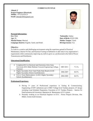 CURRICULUM VITAE
Ahmed. J
Project Engineer (Electrical)
Mobile: +971552670123
Email: ahmedj.0202@gmail.com
Personal Information:
Sex: Male Nationality: Indian
Age: 26 Date of Birth: 02/02/1990
Marital Status: Married Mother Tongue: Tamil
Languages Known: English, Tamil, and Hindi Driving License: Yes
Objective:
To work in a creative and challenging environment using the experience gained in Electrical
Maintenance, Interior Fit Out, and Electrical Testing in Substation to add value to my organization’s
requirements while continuously improving my skills to grow as a professional in the field of Power
Transmission and Distribution.
Educational Qualification:
 Completed B.E in Electrical and Electronics from Anna
University (B.S.Abdur Rahman Crescent Engineering College,
Chennai)
2007-2011 71.1%
 Higher Secondary from Tamil Nadu State Board (A.R.R
Higher Secondary School, Kumbakonam)
2006-2007 84.5%
 S.S.L.C from Matriculation (A.R.R. Higher Secondary
School, Kumbakonam)
2004-2005 84.5%
Professional Experience:
 Having 5+ years of Professional experience in Testing & Commissioning,
Engineering of EHV substations up to 220kV Voltage level Turnkey projects, LV design
including Load Schedule Preparation, Execution of LV Turnkey Projects – Interior Fit
Out(Estimation & Execution), Operation & Maintenance of LV system.
 Presently working as an Electrical Engineer in ETA – Power Projects Division, Abu
Dhabi, United Arab Emirates.
 