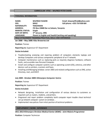 CURRICULUM VITAE – WILFRED PETER SHAYO
PERSONAL INFORMATION:
NAME: WILFRED P.SHAYO Email: shayowilfred@yahoo.com
SEX: MALE Cell phone: +255 714 638 664
NATIONALITY: TANZANIAN
ADDRESS: PO Box 19680 Dar es Salaam, Tanzania
MARITAL STATUS: Single
DATE OF BIRTH: 5th January, 1981
LANGUAGE: Fluent in English and Swahili (writing and speaking)
FIELD ATTACHMENT TRAINING/PRACTICAL SKILLS AND EXPERIENCE
Jan 2008 – May 2008: Kibo Breweries Ltd
Position: Trainee
Reporting to: Supervisor ICT Department
Duties Included:
 Troubleshooting analyzing and repairing problem of computers elements laptops and
desktop Computers and various components peripheral of an IT network.
 Computer maintenance such as replacing parts as required, diagnose hardware, software
faults, and assemble new Personal Computer.
 Install and configure computer systems such as operating system (OS), antivirus, and other
devices such as printers, scanners and faxes.
 Installing and Managing windows server 2003 and related configuration such as DNS, active
Directory, mail, and DHCP.
July 2009 - October 2009: Kilimanjaro Computer Centre
Position: Trainee
Reporting to: Supervisor ICT Department
Duties Included:
 Network designing, Installation and configuration of various devices to customers as
required such as routers, modems, and printers.
 Diagnosed and repair problem completely build computer repair trouble shout technical
set up network computer system on windows .
 Implemented new polices from initial position of technical problems
2011-2013 Kilimanjaro Christian Medical Center (KCMC) - Joint Malaria Programmer
Position: Computer Technician
EMPLOYMENT / WORK EXPERIENCE
 
