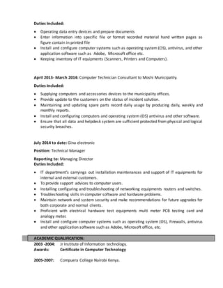Duties Included:
 Operating data entry devices and prepare documents
 Enter information into specific file or format recorded material hand written pages as
figure contain in printed file
 Install and configure computer systems such as operating system (OS), antivirus, and other
application software such as Adobe, Microsoft office etc.
 Keeping inventory of IT equipments (Scanners, Printers and Computers).
April 2013- March 2014: Computer Technician Consultant to Moshi Municipality.
Duties Included:
 Supplying computers and accessories devices to the municipality offices.
 Provide update to the customers on the status of incident solution.
 Maintaining and updating spare parts record daily usage by producing daily, weekly and
monthly reports.
 Install and configuring computers and operating system (OS) antivirus and other software.
 Ensure that all data and helpdesk system are sufficient protected from physical and logical
security breaches.
July 2014 to date: Gina electronic
Position: Technical Manager
Reporting to: Managing Director
Duties Included:
 IT department’s carryings out installation maintenances and support of IT equipments for
internal and external customers.
 To provide support advices to computer users.
 Installing configuring and troubleshooting of networking equipments routers and switches.
 Troubleshooting skills in computer software and hardware problems.
 Maintain network and system security and make recommendations for future upgrades for
both corporate and normal clients.
 Proficient with electrical hardware test equipments multi meter PCB testing card and
analogy meter.
 Install and configure computer systems such as operating system (OS), Firewalls, antivirus
and other application software such as Adobe, Microsoft office, etc.
ACADEMIC QUALIFICATION:
2003 -2004: Jr Institute of Information technology.
Awards: Certificate in Computer Technology
2005-2007: Compuera College Nairobi Kenya.
 