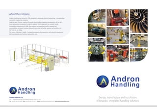 Design, manufacture and installation
of bespoke, integrated handling solutions
ANDRON HANDLING LTD.
Unit 7, Globe Business Park, First Avenue, Marlow, Bucks SL7 1YA
Tel: +44 (0) 845 075 8200 Fax: +44 (0) 845 075 8211 Email: sales@andronhandling.com www.andronhandling.com
About the company
Andron Handling was formed in 1999 alongside its namesake Andron Engineering - a longstanding
successful engineering company.
Over the next 10 years, a period of growth found Andron supplying equipment to all the UK’s
major automotive companies through its popular flexible approach to customer needs.
Following a restructuring in 2008, the company has organised itself to expand and
accommodate increased customer demand, up-scaling its facility, systems and workforce to
the level we see today.
The future of Andron is bright - increased aerospace, pharmaceutical and industrial equipment
delivery alongside our historical automotive core.
 