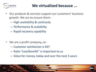 We virtualized because ...
• Our products & services support our customers’ business
growth. We are to ensure them:
– High availability & continuity
– Performance & scalability
– Rapid recovery capability
• We are a profit company, so:
– Customer satisfaction is KEY
– Ratio “cost/benefit” is important to us
– Value for money, today and over the next 3 years
 