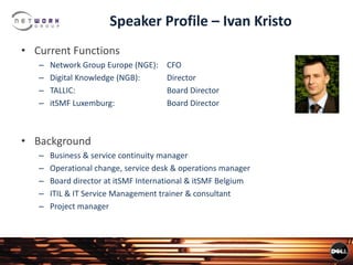 Speaker Profile – Ivan Kristo
• Current Functions
– Network Group Europe (NGE): CFO
– Digital Knowledge (NGB): Director
– TALLIC: Board Director
– itSMF Luxemburg: Board Director
• Background
– Business & service continuity manager
– Operational change, service desk & operations manager
– Board director at itSMF International & itSMF Belgium
– ITIL & IT Service Management trainer & consultant
– Project manager
 