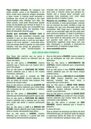 Faça amigos virtuais. Se cadastrar nas           amizade não precisa acabar, mas ela não
redes sociais, como a do Maisde50, é um          será mais a mesma coisa que sempre foi.
ótimo modo para restaurar antigas amizades       Aceitar isto e buscar fazer amizade com
e fazer novas. A internet pode aumentar e        pessoas mais parecidas com você nesta
fortalecer seu círculo de amigos e dar mais      etapa da vida é o melhor a fazer.
oportunidades para interagir com eles. Em        Resolva os conflitos. Quanto mais tempo
redes sociais, você pode reencontrar aquele      há de amizade, e mais aproximação, maiores
amigo da faculdade que sempre te fazia rir, e    são as chances de evitar conflitos e fugir de
também conhecer gente que compartilhe seu        situações em que uma discussão talvez seja
gosto por música celta, por exemplo. Faça        necessária. Mas fingir que o problema não
parte do Maisde50 clicando aqui!                 existe ou se esconder dele não faz nada bem
Aceite que amizades mudam com o                  para nenhuma relação. O ideal é confrontar a
tempo. Uma das condições impostas pela           questão e superá-la junto com o outro. Pode
amizade é que os dois amigos estejam na          ser mais difícil ter discussões com um amigo
mesma página da vida, e uma vez que algum        que guardar tudo para si, mas enterrar
chega a um novo capítulo – você está viúva,      sentimentos negativos pode fazer com que
mas sua amiga ainda é casada; ou você ainda      eles intoxiquem a amizade e destruam-na
trabalha, mas seu amigo se aposentou – o         gradualmente. O segredo é jogar limpo.
relacionamento sofre transformações. A           www.maisde50.com.br

                               QUE DEUS NÃO PERMITA
Que Deus não permita que eu perca o              Que eu não perca a RAZÃO, mesmo sabendo
ROMANTISMO, mesmo eu sabendo que as              que as tentações da vida são inúmeras e
rosas não falam.                                 deliciosas.
Que eu não perca o OTIMISMO, mesmo               Que eu não perca o SENTIMENTO DE
sabendo que o futuro que nos espera não é        JUSTIÇA, mesmo sabendo que o prejudicado
assim tão alegre                                 possa ser eu.
Que eu não perca a VONTADE DE VIVER,             Que eu não perca o meu FORTE ABRAÇO,
mesmo sabendo que a vida é, em muitos            mesmo sabendo que um dia meus braços
momentos, dolorosa...                            estarão fracos...
Que eu não perca a vontade de TER                Que eu não perca a BELEZA E A ALEGRIA
GRANDES AMIGOS, mesmo sabendo que,               DE VER, mesmo sabendo que muitas
com as voltas do mundo, eles acabam indo         lágrimas brotarão dos meus olhos e
embora de nossas vidas...                        escorrerão por minha alma...
Que eu não perca a vontade de AJUDAR AS          Que eu não perca o AMOR POR MINHA
PESSOAS, mesmo sabendo que muitas delas          FAMíLIA, mesmo sabendo que ela muitas
são incapazes de ver, reconhecer e retribuir     vezes me exigiria esforços incríveis para
esta ajuda.                                      manter a sua harmonia.
Que eu não perca o EQUILíBRIO, mesmo             Que eu não perca a vontade de DOAR ESTE
sabendo que inúmeras forças querem que eu caia   ENORME AMOR que existe em meu coração,
Que eu não perca a VONTADE DE AMAR,              mesmo sabendo que muitas vezes ele será
mesmo sabendo que a pessoa que eu mais           submetido e até rejeitado.
amo, pode não sentir o mesmo sentimento          Que eu não perca a vontade de SER
por mim...                                       GRANDE, mesmo sabendo que o mundo é
Que eu não perca a LUZ e o BRILHO NO             pequeno...
OLHAR, mesmo sabendo que muitas coisas que       E acima de tudo...
verei no mundo, escurecerão meus olhos...        Que eu jamais me esqueça que Deus me ama
Que eu não perca a GARRA, mesmo                  infinitamente,que um pequeno grão de alegria
sabendo que a derrota e a perda são dois         e esperança dentro de cada um é capaz de
adversários extremamente perigosos.              mudar e transformar qualquer coisa, pois....
 