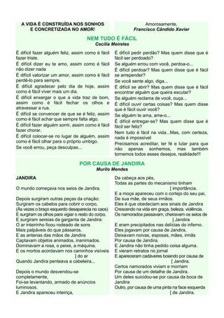 A VIDA É CONSTRUÍDA NOS SONHOS                                  Amorosamente,
      E CONCRETIZADA NO AMOR!                                Francisco Cândido Xavier

                                     NEM TUDO É FÁCIL
                                         Cecília Meireles
É difícil fazer alguém feliz, assim como é fácil    É difícil pedir perdão? Mas quem disse que é
fazer triste.                                       fácil ser perdoado?
É difícil dizer eu te amo, assim como é fácil       Se alguém errou com você, perdoa-o...
não dizer nada                                      É difícil perdoar? Mas quem disse que é fácil
É difícil valorizar um amor, assim como é fácil     se arrepender?
perdê-lo para sempre.                               Se você sente algo, diga...
É difícil agradecer pelo dia de hoje, assim         É difícil se abrir? Mas quem disse que é fácil
como é fácil viver mais um dia.                     encontrar alguém que queira escutar?
É difícil enxergar o que a vida traz de bom,        Se alguém reclama de você, ouça...
assim como é fácil fechar os olhos e                É difícil ouvir certas coisas? Mas quem disse
atravessar a rua.                                   que é fácil ouvir você?
É difícil se convencer de que se é feliz, assim     Se alguém te ama, ame-o...
como é fácil achar que sempre falta algo.           É difícil entregar-se? Mas quem disse que é
É difícil fazer alguém sorrir, assim como é fácil   fácil ser feliz?
fazer chorar.
                                                    Nem tudo é fácil na vida...Mas, com certeza,
É difícil colocar-se no lugar de alguém, assim      nada é impossível
como é fácil olhar para o próprio umbigo.
                                                    Precisamos acreditar, ter fé e lutar para que
Se você errou, peça desculpas...                    não apenas sonhemos, mas também
                                                    tornemos todos esses desejos, realidade!!!

                                 POR CAUSA DE JANDIRA
                                          Murilo Mendes
JANDIRA                                             Da cabeça aos pés,
                                                    Todas as partes do mecanismo tinham
O mundo começava nos seios de Jandira.                                          [ importância.
                                                    E a moça apareceu com o cortejo do seu pai,
Depois surgiram outras peças da criação:            De sua mãe, de seus irmãos.
Surgiram os cabelos para cobrir o corpo,            Eles é que obedeciam aos sinais de Jandira
(Às vezes o braço esquerdo desaparecia no caos)     Crescendo na vida em graça, beleza, violência.
E surgiram os olhos para vigiar o resto do corpo.   Os namorados passavam, cheiravam os seios de
E surgiram sereias da garganta de Jandira:                                        [ Jandira
O ar inteirinho ficou rodeado de sons               E eram precipitados nas delícias do inferno.
Mais palpáveis do que pássaros.                     Eles jogavam por causa de Jandira,
E as antenas das mãos de Jandira                    Deixavam noivas, esposas, mães, irmãs
Captavam objetos animados, inanimados.              Por causa de Jandira.
Dominavam a rosa, o peixe, a máquina.               E Jandira não tinha pedido coisa alguma.
E os mortos acordavam nos caminhos visíveis         E vieram retratos no jornal
                                [ do ar             E apareceram cadáveres boiando por causa de
Quando Jandira penteava a cabeleira...                                           [ Jandira.
                                                    Certos namorados viviam e morriam
Depois o mundo desvendou-se                         Por causa de um detalhe de Jandira.
completamente,                                      Um deles suicidou-se por causa da boca de
Foi-se levantando, armado de anúncios               Jandira
luminosos.                                          Outro, por causa de uma pinta na face esquerda
E Jandira apareceu inteiriça,                                                   [ de Jandira.
 