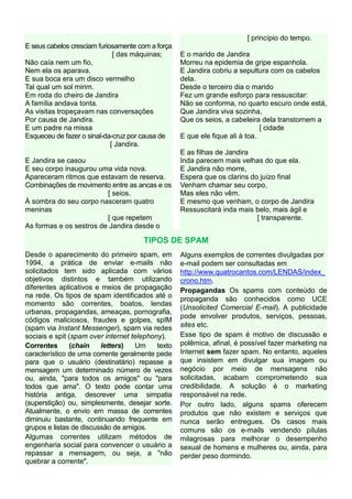 [ princípio do tempo.
E seus cabelos cresciam furiosamente com a força
                              [ das máquinas;      E o marido de Jandira
Não caía nem um fio,                               Morreu na epidemia de gripe espanhola.
Nem ela os aparava.                                E Jandira cobriu a sepultura com os cabelos
E sua boca era um disco vermelho                   dela.
Tal qual um sol mirim.                             Desde o terceiro dia o marido
Em roda do cheiro de Jandira                       Fez um grande esforço para ressuscitar:
A família andava tonta.                            Não se conforma, no quarto escuro onde está,
As visitas tropeçavam nas conversações             Que Jandira viva sozinha,
Por causa de Jandira.                              Que os seios, a cabeleira dela transtornem a
E um padre na missa                                                           [ cidade
Esqueceu de fazer o sinal-da-cruz por causa de     E que ele fique ali à toa.
                             [ Jandira.
                                                   E as filhas de Jandira
E Jandira se casou                                 Inda parecem mais velhas do que ela.
E seu corpo inaugurou uma vida nova.               E Jandira não morre,
Apareceram ritmos que estavam de reserva.          Espera que os clarins do juízo final
Combinações de movimento entre as ancas e os       Venham chamar seu corpo,
                         [ seios.                  Mas eles não vêm.
À sombra do seu corpo nasceram quatro              E mesmo que venham, o corpo de Jandira
meninas                                            Ressuscitará inda mais belo, mais ágil e
                         [ que repetem                                     [ transparente.
As formas e os sestros de Jandira desde o

                                      TIPOS DE SPAM
Desde o aparecimento do primeiro spam, em          Alguns exemplos de correntes divulgadas por
1994, a prática de enviar e-mails não              e-mail podem ser consultadas em
solicitados tem sido aplicada com vários           http://www.quatrocantos.com/LENDAS/index_
objetivos distintos e também utilizando            crono.htm.
diferentes aplicativos e meios de propagação       Propagandas Os spams com conteúdo de
na rede. Os tipos de spam identificados até o      propaganda são conhecidos como UCE
momento são correntes, boatos, lendas
                                                   (Unsolicited Comercial E-mail). A publicidade
urbanas, propagandas, ameaças, pornografia,
                                                   pode envolver produtos, serviços, pessoas,
códigos maliciosos, fraudes e golpes, spIM
(spam via Instant Messenger), spam via redes       sites etc.
sociais e spit (spam over internet telephony).     Esse tipo de spam é motivo de discussão e
Correntes       (chain   letters)   Um     texto   polêmica, afinal, é possível fazer marketing na
característico de uma corrente geralmente pede     Internet sem fazer spam. No entanto, aqueles
para que o usuário (destinatário) repasse a        que insistem em divulgar sua imagem ou
mensagem um determinado número de vezes            negócio por meio de mensagens não
ou, ainda, "para todos os amigos" ou "para         solicitadas, acabam comprometendo sua
todos que ama". O texto pode contar uma            credibilidade. A solução é o marketing
história antiga, descrever uma simpatia            responsável na rede.
(superstição) ou, simplesmente, desejar sorte.     Por outro lado, alguns spams oferecem
Atualmente, o envio em massa de correntes          produtos que não existem e serviços que
diminuiu bastante, continuando frequente em        nunca serão entregues. Os casos mais
grupos e listas de discussão de amigos.            comuns são os e-mails vendendo pílulas
Algumas correntes utilizam métodos de              milagrosas para melhorar o desempenho
engenharia social para convencer o usuário a       sexual de homens e mulheres ou, ainda, para
repassar a mensagem, ou seja, a "não               perder peso dormindo.
quebrar a corrente".
 