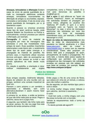 Ameaças, brincadeiras e difamação Existem         competentes, como a Polícia Federal. O e-
casos de envio de grande quantidade de e-         mail para denúncias de pedofilia é
mails ou mensagens eletrônicas contendo           dcs@dpf.gov.br.
ameaças, brincadeiras inconvenientes ou           Spit e spim O spit refere-se ao "spam via
difamação de amigos ou ex-(maridos, esposas,      Internet Telephony". Assim, as mensagens
namorados e namoradas). O ato de enviar uma       não solicitadas também se propagam por
grande quantidade de mensagens, por si, já        outros meios, atingindo os usuários dos
caracteriza o spam.                               "telefones IP" (VoIP). O spim é o termo
                                                  empregado para os "spams via Instant
Quando a pessoa ou empresa envolvida
                                                  Messenge", ou seja, o envio de mensagens
nesse tipo de spam sentir-se lesada, pode
                                                  eletrônicas não solicitadas por meio dos
registrar Boletim de Ocorrência na Polícia e,
                                                  aplicativos    de   troca   de    mensagens
eventualmente, conduzir processo por calúnia      instantâneas como, por exemplo, o Microsoft
e difamação, por exemplo.                         Messenger e o ICQ.
Pornografia O envio de material de                Spam via redes de relacionamentos Um dos
pornografia por meio de mensagens não             sites de redes de relacionamentos mais
solicitadas é uma das modalidades mais            populares na Internet atualmente é o Orkut
antigas de spam. Duas questões importantes        (www.orkut.com),    além    do    Linked   In
relacionadas a este tópico são: o recebimento     (www.linkedin.com) e outros com as mesmas
desse tipo de spam pelas crianças e a             características. Esses sites propiciam um
propagação de material de pedofilia. No           terreno fértil para a propagação de spam,
primeiro caso, é importante utilizar recursos     principalmente, de boatos e propagandas. Por
técnicos anti-spam, além de acompanhar as         outro lado, a maioria deles possui opções de
crianças que têm acesso ao e-mail e aos           configuração que permitem aos usuários
demais aplicativos da rede desde muito            protegerem-se das mensagens não solicitadas
jovens.                                           enviadas por pessoas que não estejam em
Em relação à pedofilia, a orientação é clara:     suas listas de contatos, por exemplo. Fonte:
notificar    imediatamente     aos     órgãos     http://www.antispam.br/tipos/

                                   PIADA DA SEMANA
                                     AMIGAS BEBADAS
Duas amigas casadas, totalmente bêbadas,          Então pegou a fita de uma coroa de flores,
depois de voltarem de uma reunião com as          que estava em cima de um túmulo, e colocou
amigas, sentiram uma vontade irresistível de      para não molhar a calcinha.
fazer xixi.                                       No dia seguinte, um dos maridos ligou para o
Pararam o carro próximo a um cemitério e          outro e disse:
apavoradas      e    bêbadas,     sem     outra   '-A minha mulher chegou ontem bêbada e
alternativa,decidiram ir assim mesmo fazer        sem calcinha...terminei o casamento...'
xixi lá dentro.                                   O outro:
A primeira foi, se aliviou, e então se lembrou    '- Você tem sorte, a minha chegou com uma
de que não tinha nada para se secar. Pegou a      fita presa na bunda com a inscrição:
calcinha, secou-se e a jogou fora.
                                                  'Jamais te esqueceremos: toda a turma da
A segunda, que também não tinha nada para         faculdade"
se secar, pensou: Eu não vou jogar fora esta
                                                  - To dando porrada até agora!!!!!
calcinha de renda caríssima e linda'.


                                           oOo
                               Acessar: www.r2cpress.com.br
 