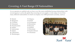 Covering A Vast Range Of Nationalities
As we operate on a global scale we have over the years established strong relationships with
several agency's across the globe thus ensuring we can supply a wide range of crew from
many different nationalities of which we employ over 1800 personnel currently, such as:
 British
 Bulgarian
 Croatian
 Ghanaian
 Honduranian
 Indian
 Indonesian
 Italian
 Lithuanian
 Montenegro
 Filipino
 Polish
 Portuguese
 Romanian
 Russian
 Serbian
 Slovenian
 South African
 Ukrainian
 