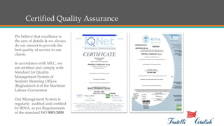 Certified Quality Assurance
We believe that excellence is
the care of details & we always
do our utmost to provide the
best quality of service to our
clients.
In accordance with MLC, we
are certified and comply with
Standard for Quality
Management System of
Seafarer Manning Offices
(Regluation1.4 of the Maritime
Labour Convention
Our Management System is
regularly audited and certified
by RINA, as per Requirements
of the standard ISO 9001:2008
 