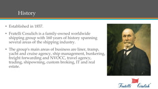 History
• Established in 1857.
• Fratelli Cosulich is a family-owned worldwide
shipping group with 160 years of history spanning
several areas of the shipping industry.
• The group's main areas of business are liner, tramp,
yacht and cruise agency, ship management, bunkering,
freight forwarding and NVOCC, travel agency,
trading, shipowning, custom broking, IT and real
estate.
 
