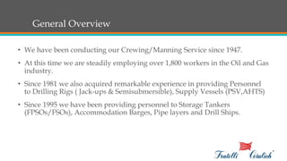 General Overview
• We have been conducting our Crewing/Manning Service since 1947.
• At this time we are steadily employing over 1,800 workers in the Oil and Gas
industry.
• Since 1981 we also acquired remarkable experience in providing Personnel
to Drilling Rigs ( Jack-ups & Semisubmersible), Supply Vessels (PSV,AHTS)
• Since 1995 we have been providing personnel to Storage Tankers
(FPSOs/FSOs), Accommodation Barges, Pipe layers and Drill Ships.
 
