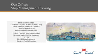 Our Offices
Ship Management Crewing
Fratelli Cosulich Bunkers (S)Pte Ltd
79 Anson road #13-05/06 Singapore
079906
David@Cosulich.com.sg
Bunker@Cosulich.com.sg
Fratelli Cosulich SpA
Via Dante Alighieri, 5-34122 Trieste – Italy
Crew Manager Mr Fulvio Antonelli
Phone: +39 040 6797197
Email: Fantonelli@Cosulich.it
 