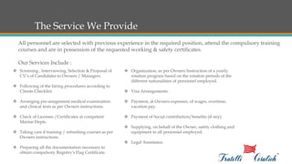 The Service We Provide
All personnel are selected with previous experience in the required position, attend the compulsory training
courses and are in possession of the requested working & safety certificates.
Our Services Include :
 Screening , Interviewing, Selection & Proposal of
CV’s of Candidates to Owners / Managers.
 Following of the hiring procedures according to
Clients Checklist.
 Arranging pre-assignment medical examination
and clinical tests as per Owners instructions.
 Check of Licenses /Certificates at competent
Marine Depts.
 Taking care if training / refreshing courses as per
Owners instructions.
 Preparing all the documentation necessary to
obtain compulsory Registry's Flag Certificate.
 Organization, as per Owners Instruction of a yearly
rotation program based on the rotation periods of the
different nationalities of personnel employed.
 Visa Arrangements.
 Payment, at Owners expenses, of wages, overtime,
vacation pay.
 Payment of Social contribution/benefits (if any).
 Supplying, on behalf of the Owner, safety clothing and
equipment to all personnel employed.
 Legal Assistance.
 
