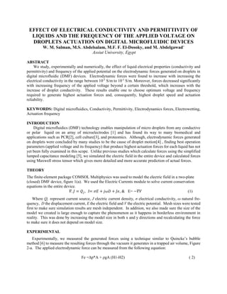 EFFECT OF ELECTRICAL CONDUCTIVITY AND PERMITTIVITY OF
LIQUIDS AND THE FREQUENCY OF THE APPLIED VOLTAGE ON
DROPLETS ACTUATION ON DIGITAL MICROFLUIDIC DEVICES
W. M. Salman, M.S. Abdelsalam, M.F. F. El-Dosoky, and M. Abdelgawad*
Assiut University, Egypt
ABSTRACT
We study, experimentally and numerically, the effect of liquid electrical properties (conductivity and
permittivity) and frequency of the applied potential on the electrodynamic forces generated on droplets in
digital microfluidic (DMF) devices. Electrodynamic forces were found to increase with increasing the
electrical conductivity in the range between 10-5
S/m to 10-3
S/m. Moreover, forces decreased significantly
with increasing frequency of the applied voltage beyond a certain threshold, which increases with the
increase of droplet conductivity. These results enable one to choose optimum voltage and frequency
required to generate highest actuation forces and, consequently, highest droplet speed and actuation
reliability.
KEYWORDS: Digital microfluidics, Conductivity, Permittivity, Electrodynamics forces, Electrowetting,
Actuation frequency
INTRODUCTION
Digital microfluidics (DMF) technology enables manipulation of micro droplets from any conductive
or polar liquid on an array of microelectrodes [1] and has found its way to many biomedical and
applications such as PCR[2], cell culture[3], and proteomics. Although, electrodynamic forces generated
on droplets were concluded by many studies to be the cause of droplet motion[4] , finding best operation
parameters (applied voltage and its frequency) that produce highest actuation forces for each liquid has not
yet been fully examined in this scope. Unlike previous studies which calculate forces using the simplified
lumped capacitance modeling [5], we simulated the electric field in the entire device and calculated forces
using Maxwell stress tensor which gives more detailed and more accurate prediction of actual forces.
THEORY
The finite-element package COMSOL Multiphysics was used to model the electric field in a two-plate
(closed) DMF device, figure 1(a). We used the Electric Currents module to solve current conservation
equations in the entire device.
𝛻. 𝐽 = 𝑄𝑗, J= 𝜎𝐸 + 𝑗𝜔𝐷 + 𝐽𝑒, & E= −𝛻𝑉 (1)
Where Qj represent current source, J electric current density, σ electrical conductivity, ω natural fre-
quency, D the displacement current, E the electric field and V the electric potential. Mesh sizes were tested
first to make sure simulation results are mesh independent. In addition, we also made sure the size of the
model we created is large enough to capture the phenomenon as it happens in borderless environment in
reality. This was done by increasing the model size in both x and y directions and recalculating the force
to make sure it does not depend on model size.
EXPERIMENTAL
Experimentally, we measured the generated forces using a technique similar to Quincke’s bubble
method [6] to measure the resulting forces through the vacuum it generates in a trapped air volume, Figure
2-a. The applied electrodynamic force can be measured from the following equation:
Fe =∆p*A + ρgA (H1-H2) ( 2)
 