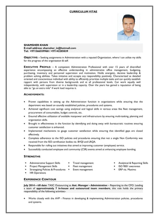 CURRICULUM VITAE
SHAMSHER KHAN
E-mail address: shamsher_in@hotmail.com
Tel: +971566559968 / +97142205039
OBJECTIVE: - Seeking assignments in Administration with a reputed Organization, where I can utilize my skills
for the progress of the organization & self.
EXECUTIVE PROFILE: - A competent Administration Professional with over 15 years of diversified
experience encompassing an effective understanding in administrative office management, budgeting,
purchasing, inventory and personnel supervision and motivation. Holds energetic, decisive leadership &
problem solving abilities. Takes initiative and accepts any responsibility positively. Characterized as detailed
oriented and conscientious individual with ability to efficiently prioritize multiple tasks and can quickly establish
rapport with persons from diverse backgrounds and at all professional levels. Can work equally well
independently, with supervision or in a leadership capacity. Over the years has gained a reputation of being
able to “go an extra mile” if work load requires it.
ACHIEVEMENTS:
• Proven capabilities in setting up the Administration function in organizations while ensuring that the
department was based on soundly established policies, procedures and systems.
• Achieved significant cost savings using analytical and logical skills in various areas like fleet management,
procurement of consumables, budget controls, etc.
• Ensured effective utilization of available manpower and infrastructure by ensuring multi-tasking, planning and
organization skills.
• Brought in effectiveness in the function by identifying and doing away with bureaucratic routines ensuring
customer satisfaction is enhanced.
• Implemented mechanisms to gauge customer satisfaction while ensuring that identified gaps are closed
effectively.
• Complete adherence to the ISO policies and procedures ensuring that not a single Non Conformity was
received from the ISO certification bodies viz. BVQI and LRQA.
• Responsible for rolling out initiatives that aimed at improving customer (employee) service.
• Successfully conducted employee and community (CSR) events aimed at enhancing employee bonding.
STRENGTHS
 Administrative Support Skills  Travel management  Analytical & Reporting Skills
 Project Management Skills  Fleet management  ISO 9001 awareness
 Strategizing Policies & Procedures
 HR Operations
 Event management  ERP viz. Maximo
EXPERIENCE CONTOUR
July 2014 – till date: TASC Outsourcing as Asst. Manager - Administration – Reporting to the CFO. Leading
a team of approximately 7 in-house and outsourced team members, this role holds the primary
responsibility of the following activities:-
• Works closely with the AVP - Finance in developing & implementing Administration policies, procedures
and systems.
 