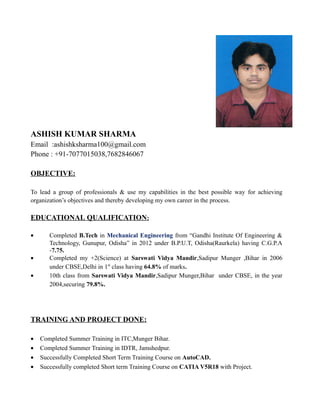 ASHISH KUMAR SHARMA
Email :ashishksharma100@gmail.com
Phone : +91-7077015038,7682846067
OBJECTIVE:
To lead a group of professionals & use my capabilities in the best possible way for achieving
organization’s objectives and thereby developing my own career in the process.
EDUCATIONAL QUALIFICATION:
• Completed B.Tech in Mechanical Engineering from “Gandhi Institute Of Engineering &
Technology, Gunupur, Odisha” in 2012 under B.P.U.T, Odisha(Raurkela) having C.G.P.A
-7.75.
• Completed my +2(Science) at Sarswati Vidya Mandir,Sadipur Munger ,Bihar in 2006
under CBSE,Delhi in 1st
class having 64.8% of marks.
• 10th class from Sarswati Vidya Mandir,Sadipur Munger,Bihar under CBSE, in the year
2004,securing 79.8%.
TRAINING AND PROJECT DONE:
• Completed Summer Training in ITC,Munger Bihar.
• Completed Summer Training in IDTR, Jamshedpur.
• Successfully Completed Short Term Training Course on AutoCAD.
• Successfully completed Short term Training Course on CATIA V5R18 with Project.
 