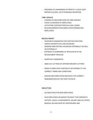 - ENSURING FILLING/BINDING OF MONTHLY LEAVE AUDIT
REPORTS AS WELL AS ATTENDANCE REGISTERS
TIME GENIUS
- LOADING OF NEW EMPLOYEE ON TIME GENIUES
- CHECK CLOCKINGS OF EMPLOYEES
- ACTIVATING CONTRACTORS ON A DAILY BASIS
- BLOCKING/REINSTATING EMPLOYEES/TERMINATING
EMPLOYEES
RECRUITMENT
- INTERVIEW CANDADITES FOR CERTAIN POSITIONS
- CREATE ADVERTS FOR JOB VACANCIES
- SENDING AND POSTING VACANCIES INTERNALLY AS WELL
AS EXTERNALLY
- EXPOSED TO SCREENING OF APPLICANTS IN THE
RECRUITMENT PROCESS
- SHORTLIST CANDADITES
- SEND OUT LETTERS OF APPOINTS/REGRET LETTERS
- DRAW UP EMPLOYEE CONTRACTS ACCORDING TO THE
CORRECT TERMS AND CONDITIONS
- ENSURE NEW EMPLOYEES RECEIVES THE CORRECT
REMUNERATION ON THE FIRST PAYDATE
INDUCTION
- DO INDUCTION FOR NEW EMPLOYEES
- GIVE EMPLOYEES AN INSIGHT ON WHAT THE COMPANY’S
HISTORY, GOALS, ACHIEVEMENTS, SALARY AND PAY DATES,
MEDICAL AID AND SAFETEY PROCEDURES ARE
10
 
