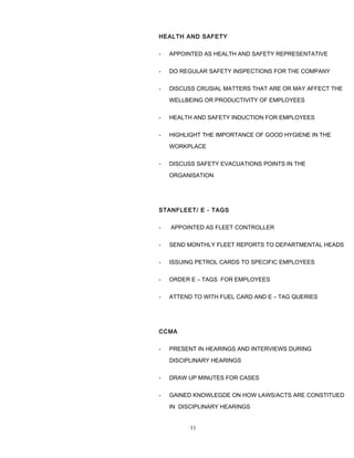 HEALTH AND SAFETY
- APPOINTED AS HEALTH AND SAFETY REPRESENTATIVE
- DO REGULAR SAFETY INSPECTIONS FOR THE COMPANY
- DISCUSS CRUSIAL MATTERS THAT ARE OR MAY AFFECT THE
WELLBEING OR PRODUCTIVITY OF EMPLOYEES
- HEALTH AND SAFETY INDUCTION FOR EMPLOYEES
- HIGHLIGHT THE IMPORTANCE OF GOOD HYGIENE IN THE
WORKPLACE
- DISCUSS SAFETY EVACUATIONS POINTS IN THE
ORGANISATION
STANFLEET/ E - TAGS
- APPOINTED AS FLEET CONTROLLER
- SEND MONTHLY FLEET REPORTS TO DEPARTMENTAL HEADS
- ISSUING PETROL CARDS TO SPECIFIC EMPLOYEES
- ORDER E – TAGS FOR EMPLOYEES
- ATTEND TO WITH FUEL CARD AND E – TAG QUERIES
CCMA
- PRESENT IN HEARINGS AND INTERVIEWS DURING
DISCIPLINARY HEARINGS
- DRAW UP MINUTES FOR CASES
- GAINED KNOWLEGDE ON HOW LAWS/ACTS ARE CONSTITUED
IN DISCIPLINARY HEARINGS
11
 