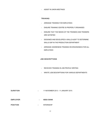 - ASSIST IN UNION MEETINGS
TRAINING
- ARRANGE TRAINING FOR EMPLOYEES
- ENSURE TRAINING CENTRE IS PROPERLY ORGANISED
- ENSURE THAT THE NEEDS OF THE TRAINEES AND TRAINERS
ARE SATISFIED
- DESIGNED AND DEVELOPED A SKILLS AUDIT TO DETERMINE
SKILLS GAP IN THE PRODUCTION DEPARTMENT
- ARRANGE AWARENESS TRAINING ON ERGONOMICS FOR ALL
EMPLOYEES
JOB DESCRIPTIONS
- RECEIVED TRAINING IN JOB PROFILE WRITING
- WROTE JOB DESCRIPTIONS FOR VARIOUS DEPARTMENTS
DURATION : 11 NOVEMBER 2013 – 11 JANUARY 2015
EMPLOYER : ABSA BANK
POSITION : INTERNSHIP
12
 