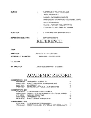 DUTIES : - ANSWERING OF TELEPHONE CALLS.
- ASSISTING CLIENTS.
- FAXING & EMAILING DOCUMENTS.
- PROVIDING INFORMATION TO CLIENTS REGARDING
SERVICES OFFERED
- FILLING & FILING OF DOCUMENTATION.
- ASSISTING TELLERS WHEN NECESSARY.
DURATION : 01 FEBRUARY 2013 – NOVEMBER 2013
REASON FOR LEAVING : BETTER PROSPECTS
REFERENCE
ABSA
MANAGER : CHANTAL SCOTT - 0824108677
SPEACIALIST MANAGER : MARIUS MILLER – 0313195704
FOODCORP
HR MANAGER : JOHAN BEZUIDENHOUT - 0123083267
ACADEMIC RECORD
SEMESTER ONE - 2009
BBAPIMSW1 MANAGEMENT SCIENCE 101 69
HRMG1A0W1 INTRO TO INDIVIDUAL BEHAVIOUR & HRM 62
MGNT101W1 MANAGEMENT 110 54
PADM1A0W1 CONTEMPORARY PUBLIC ADMIN & POLITICS 50
SEMESTER TWO - 2009
ECON1D0W2 ELEMENTARY MACROECONOMICS 72
HRMG1C0W2 PRINCIPLES OF SOCIAL BEHAVIOUR & GROUP DYNAMC 75
ISTN100W2 END USER COMPUTING 60
MGNT102W2 MANAGEMENT 120 58
PADM1B0W2 INTRO TO PUBLIC MANAGEMENT 66
SEMESTER ONE - 2010
ECON1C0W1 ELEMENTARY MICROECONOMICS 73
HRMG2A0W1 RES METHODOLOGY: STATISTICAL METHODS& ANALYS 61
13
 