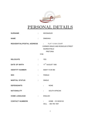 PERSONAL DETAILS
SURNAME : MOONAISUR
NAME : DIMISHKA
RESIDENTIAL/POSTAL ADDRESS : FLAT 13 IXIA COURT
CORNER GRACE AND ROSSOUW STREET
MURRAYFIELD
PRETORIA
0184
RELOCATE : YES
DATE OF BIRTH : 17
TH
AUGUST 1990
IDENTITY NUMBER : 900817 0128 080
SEX : FEMALE
MARTIAL STATUS : SINGLE
DEPENDANTS : NONE
NATIONALITY : SOUTH AFRICAN
HOME LANGUAGE : ENGLISH
CONTACT NUMBERS : HOME : 012 8039152
CELL : 083 785 1957
2
 