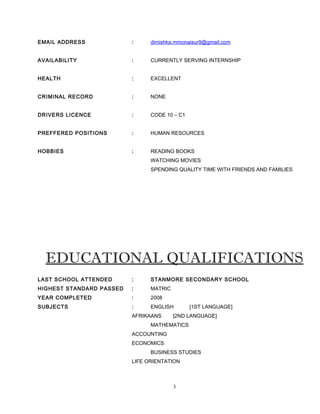 EMAIL ADDRESS : dimishka.mmonaisur9@gmail.com
AVAILABILITY : CURRENTLY SERVING INTERNSHIP
HEALTH : EXCELLENT
CRIMINAL RECORD : NONE
DRIVERS LICENCE : CODE 10 – C1
PREFFERED POSITIONS : HUMAN RESOURCES
HOBBIES : READING BOOKS
WATCHING MOVIES
SPENDING QUALITY TIME WITH FRIENDS AND FAMILIES
EDUCATIONAL QUALIFICATIONS
LAST SCHOOL ATTENDED : STANMORE SECONDARY SCHOOL
HIGHEST STANDARD PASSED : MATRIC
YEAR COMPLETED : 2008
SUBJECTS : ENGLISH [1ST LANGUAGE]
AFRIKAANS [2ND LANGUAGE]
MATHEMATICS
ACCOUNTING
ECONOMICS
BUSINESS STUDIES
LIFE ORIENTATION
3
 