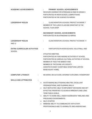 ACADEMIC ACHIEVEMENTS : PRIMARY SCHOOL ACHIEVEMENTS
RECEIVED AWARDS FOR AFRIKAANS & HINDI IN GRADE 6
PARTICIPATED IN INTER-SCHOOL COMPETITIONS.
PARTICIPATED IN THE SCIENCE OLYMPIAD.
LEADERSHIP ROLES : CLASS MONITOR & SCHOOL PREFECT IN GRADE 7
MEMBER OF THE LUNCH CLUB AND ASSISTANT IN THE
SCHOOL TUCK-SHOP
SECONDARY SCHOOL ACHIEVEMENTS
PARTICIPATED IN AN AFRIKAANS OLYMPIAD
LEADERSHIP ROLES : CLASS MONITOR & SCHOOL PREFECT IN GRADE 11
AND 12
EXTRA CURRICULAR ACTIVITIES : PARTICIPATED IN INTER-SCHOOL VOLLEYBALL AND
SCHOOL
ATHLETICS MEETING.
PARTICIPATED IN FUND RAISING ACTIVITIES AT SCHOOL.
PARTICIPATED IN VARIOUS CULTURAL ACTIVITIES AT SCHOOL.
MEMBER OF FEED THE BABIES FUND.
MEMBER OF THE DIVINE LIFE SOCIETY.
ASSISTED IN MANY CHARITABLE DONATIONS. [ARYAN
BENEVOLENT HOME].
COMPUTER LITERACY : MS WORD, MS OUTLOOK, INTERNET EXPLORER, POWERPOINT
SKILLS AND ATTRIBUTES :
• OUTSTANDING MULTITASKING ABILITIES, EXCELLENT
ORGANIZATIONAL AND PLANNING SKILLS.
• SELF-MOTIVATED; ABLE TO IMPLEMENT DECISIONS AND SET
EFFECTIVE PRIORITIES TO ACHIEVE IMMEDIATE AND LONG
TERM TASK & GOALS.
• ABILITY TO WORK WELL UNDER AGGRESSIVE TIMELINES AND
PRESSURED ENVIRONMENTS.
• SELF-STARTER
• IMMENSE ABILITY TO COMMUNICATE WITH STAFF,
PROFESSIONALS AND TO ASSIMILATE AND UNDERSTAND
4
 