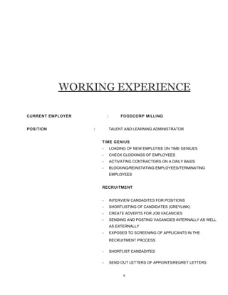 WORKING EXPERIENCE
CURRENT EMPLOYER : FOODCORP MILLING
POSITION : TALENT AND LEARNING ADMINISTRATOR
TIME GENIUS
- LOADING OF NEW EMPLOYEE ON TIME GENIUES
- CHECK CLOCKINGS OF EMPLOYEES
- ACTIVATING CONTRACTORS ON A DAILY BASIS
- BLOCKING/REINSTATING EMPLOYEES/TERMINATING
EMPLOYEES
RECRUITMENT
- INTERVIEW CANDADITES FOR POSITIONS
- SHORTLISTING OF CANDIDATES (GREYLINK)
- CREATE ADVERTS FOR JOB VACANCIES
- SENDING AND POSTING VACANCIES INTERNALLY AS WELL
AS EXTERNALLY
- EXPOSED TO SCREENING OF APPLICANTS IN THE
RECRUITMENT PROCESS
- SHORTLIST CANDADITES
- SEND OUT LETTERS OF APPOINTS/REGRET LETTERS
6
 