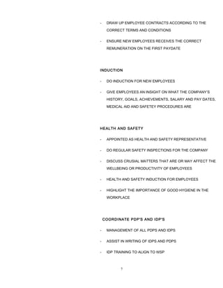 - DRAW UP EMPLOYEE CONTRACTS ACCORDING TO THE
CORRECT TERMS AND CONDITIONS
- ENSURE NEW EMPLOYEES RECEIVES THE CORRECT
REMUNERATION ON THE FIRST PAYDATE
INDUCTION
- DO INDUCTION FOR NEW EMPLOYEES
- GIVE EMPLOYEES AN INSIGHT ON WHAT THE COMPANY’S
HISTORY, GOALS, ACHIEVEMENTS, SALARY AND PAY DATES,
MEDICAL AID AND SAFETEY PROCEDURES ARE
HEALTH AND SAFETY
- APPOINTED AS HEALTH AND SAFETY REPRESENTATIVE
- DO REGULAR SAFETY INSPECTIONS FOR THE COMPANY
- DISCUSS CRUSIAL MATTERS THAT ARE OR MAY AFFECT THE
WELLBEING OR PRODUCTIVITY OF EMPLOYEES
- HEALTH AND SAFETY INDUCTION FOR EMPLOYEES
- HIGHLIGHT THE IMPORTANCE OF GOOD HYGIENE IN THE
WORKPLACE
COORDINATE PDP'S AND IDP'S
- MANAGEMENT OF ALL PDPS AND IDPS
- ASSIST IN WRITING OF IDPS AND PDPS
- IDP TRAINING TO ALIGN TO WSP
7
 