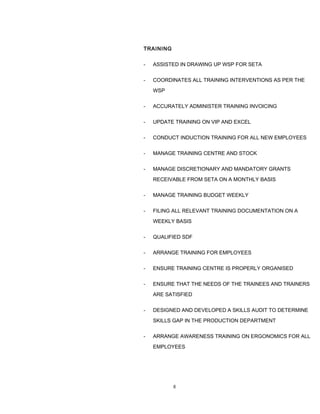 TRAINING
- ASSISTED IN DRAWING UP WSP FOR SETA
- COORDINATES ALL TRAINING INTERVENTIONS AS PER THE
WSP
- ACCURATELY ADMINISTER TRAINING INVOICING
- UPDATE TRAINING ON VIP AND EXCEL
- CONDUCT INDUCTION TRAINING FOR ALL NEW EMPLOYEES
- MANAGE TRAINING CENTRE AND STOCK
- MANAGE DISCRETIONARY AND MANDATORY GRANTS
RECEIVABLE FROM SETA ON A MONTHLY BASIS
- MANAGE TRAINING BUDGET WEEKLY
- FILING ALL RELEVANT TRAINING DOCUMENTATION ON A
WEEKLY BASIS
- QUALIFIED SDF
- ARRANGE TRAINING FOR EMPLOYEES
- ENSURE TRAINING CENTRE IS PROPERLY ORGANISED
- ENSURE THAT THE NEEDS OF THE TRAINEES AND TRAINERS
ARE SATISFIED
- DESIGNED AND DEVELOPED A SKILLS AUDIT TO DETERMINE
SKILLS GAP IN THE PRODUCTION DEPARTMENT
- ARRANGE AWARENESS TRAINING ON ERGONOMICS FOR ALL
EMPLOYEES
8
 