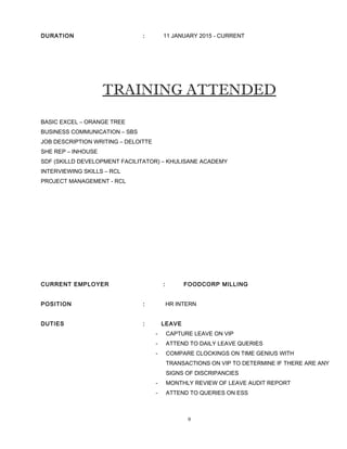 DURATION : 11 JANUARY 2015 - CURRENT
TRAINING ATTENDED
BASIC EXCEL – ORANGE TREE
BUSINESS COMMUNICATION – SBS
JOB DESCRIPTION WRITING – DELOITTE
SHE REP – INHOUSE
SDF (SKILLD DEVELOPMENT FACILITATOR) – KHULISANE ACADEMY
INTERVIEWING SKILLS – RCL
PROJECT MANAGEMENT - RCL
CURRENT EMPLOYER : FOODCORP MILLING
POSITION : HR INTERN
DUTIES : LEAVE
- CAPTURE LEAVE ON VIP
- ATTEND TO DAILY LEAVE QUERIES
- COMPARE CLOCKINGS ON TIME GENIUS WITH
TRANSACTIONS ON VIP TO DETERMINE IF THERE ARE ANY
SIGNS OF DISCRIPANCIES
- MONTHLY REVIEW OF LEAVE AUDIT REPORT
- ATTEND TO QUERIES ON ESS
9
 