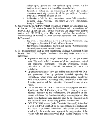 deluge spray system and wet sprinkler spray system. All the
systems are monitored at a central fire control room.
 Installation, testing and commissioning of CEMS (Controlled
emissions monitoring system) for all the gas turbines. Extractive
type CEMS system is installed at site.
 Calibration of all the field instruments, smart field transmitters
including Level, Pressure, Temperature & Flow Transmitters,
Gauges, Switches.
5. Supervised the Faras PowerPlant Expansion project, as Consultant I &
C Engineer. This project included the installation and commissioning of
four GE 7FA Open Cycle Gas Turbines with Mark VIe Speedtronics control
system and GE DCS system. The project included the installation /
commissioning of balance of plant auxiliary equipment with centralized
DCS control.
 Supervision of installation / erection and Testing / Commissioning
of Telephone, Intercom & Public address Systems.
 Supervision of installation / erection and Testing / Commissioning
of security and access control system.
6. As Instrumentation and control maintenance engineer Combined Cycle
Power Plant GTPS Wapda Faisalabad, following major works were
performed,
 Supervised number of major overhaulings of the gas turbine
units. The work included removal of all the monitoring, control
and measuring instruments, complete overhauling, testing,
calibration of all the removed instruments and their re-
installation.
 Up gradation project of three gas turbine units attached with CCP
was performed. This up gradation included replacing the
conventional wheel space and exhaust temperature monitoring
parts with Advanced Technology Parts, modification in the flame
detection system and the calibration of control system at new
values.
 Gas turbine units at G.T.P.S. Faisalabad are equipped with G.E.
Speedtronic Mark-I Control system. This control system was
declared obsolete by the manufacturer. Up gradation of this
control with latest Gas Turbine control system was proposed. The
tender specifications were prepared and the up gradation work
was carried out after the tendering process was finalized.
 DCS TDC 3000 system (make Yamatake Honeywell) is installed
at CCP G.T.P.S.Faisalabad for block coordination control and all
the closed loop control operations. This system was declared
obsolete by the manufacturer; a project for up-gradation of the
system with the latest Honeywell DCS System (version R640)
 