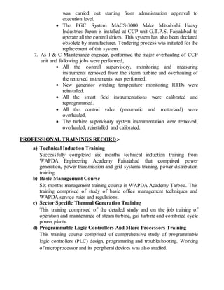 was carried out starting from administration approval to
execution level.
 The FGC System MACS-3000 Make Mitsubishi Heavy
Industries Japan is installed at CCP unit G.T.P.S. Faisalabad to
operate all the control drives. This system has also been declared
obsolete by manufacturer. Tendering process was initiated for the
replacement of this system.
7. As I & C Maintenance engineer, performed the major overhauling of CCP
unit and following jobs were performed,
 All the control supervisory, monitoring and measuring
instruments removed from the steam turbine and overhauling of
the removed instruments was performed.
 New generator winding temperature monitoring RTDs were
reinstalled.
 All the smart field instrumentations were calibrated and
reprogrammed.
 All the control valve (pneumatic and motorized) were
overhauled.
 The turbine supervisory system instrumentation were removed,
overhauled, reinstalled and calibrated.
PROFESSIONAL TRAININGS RECORD:-
a) Technical Induction Training
Successfully completed six months technical induction training from
WAPDA Engineering Academy Faisalabad that comprised power
generation, power transmission and grid systems training, power distribution
training.
b) Basic Management Course
Six months management training course in WAPDA Academy Tarbela. This
training comprised of study of basic office management techniques and
WAPDA service rules and regulations.
c) Sector Specific Thermal Generation Training
This training comprised of the detailed study and on the job training of
operation and maintenance of steam turbine, gas turbine and combined cycle
power plants.
d) Programmable Logic Controllers And Micro Processors Training
This training course comprised of comprehensive study of programmable
logic controllers (PLC) design, programming and troubleshooting. Working
of microprocessor and its peripheral devices was also studied.
 