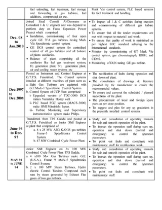 fuel unloading, fuel treatment, fuel storage
and forwarding to gas turbines, fuel
additives, compressed air etc.
Mark VIe control system, PLC based systems
for fuel treatment and handling.
Dec. 08
to
Jan.2010
Joined Saud Consult Al-Dammam as
Consultant I & C engineer and was deputed to
perform duty on Faras Expansion Power
Project which comprised
 Installation, commissioning of four open
cycle GE 7FA gas turbines having Mark
VIe Speedtronic control system.
 GE DCS control system for centralized
control of all gas turbines and all balance
of plants auxiliaries.
 Balance of plant comprising all the
auxiliaries like fuel gas treatment system,
H2 generation plant, N2 generation plant,
air and cooling water systems etc
 To inspect all I & C activities during erection
and commissioning of different gas turbine
systems.
 To ensure that all the tender requirements are
met with respect to material and work.
 To ensure that quality of work is maintained as
per highest SEC standard adhering to the
International standards.
 Monitor the commissioning of GT Mark Vie
control system, gas chromatograph, IOBH, and
CEMS.
 Monitoring of DLN tuning GE gas turbine.
Dec.1997
to
Dec.2008
Posted as Instrument and Control Engineer at
G.T.P.S. Faisalabad. The Control systems
installed at different machines of plant were as
a. Eight Gas Turbines are equipped with
G.E.Mark-1 Speedtronic Control System.
b. Control System of CCP Plant comprised
i- Upgraded version of TDC-3000 DCS
makes Yamatake Honey well.
ii- PLC based FGC system (MACS-3000)
make HMI Mitsubishi Japan.
iii- Turbine Monitoring and Supervisory
instrumentation system make Philips.
 The rectification of faults during operation and
shut down of plant.
 The consultation of drawings & literature
provided by the manufacturer to ensure the
recommended values.
 To ensure and carryout the scheduled / planned
inspections of the plant.
 The procurement of local and foreign spare
parts as per store position.
 To suggest and plan for any up gradations in
the presently installed control systems
June 94
to Dec.
97
Transferred from TPS Guddu and posted at
G.T.P.S. Faisalabad as Junior Shift Engineer
at plant that comprised of
a. 8 x 25 MW AEG KANIS gas turbines
Frame-5 Speedtronics Control
System.
b. 47 MW Combined Cycle Power Plant.
 Study and consultation of operating manuals
for safe and smooth operation of the plant.
 To instruct the operation staff during start up,
operation and shut down (normal and
emergency) to control the operation
parameters.
 To point out faults and coordinate with
maintenance staff for rectification work.
MAY 92
to JUNE
94
Junior Shift Engineer on 6x 100 MW
Combined Cycle Power Plant TPS Guddu.
a. 4 x100 Mw Gas Turbines make G.E.
(U.S.A.), Frame 9 Mark-5 Speedtronics
Control System.
b. 2 x 100 MW Steam Turbines, Hydro
electric Control Tandem Compound each
runs by steam generated by Exhaust Flue
gases of two gas turbines.
 Study and consultation of operating manuals
for safe and smooth operation of the plant.
 To instruct the operation staff during start up,
operation and shut down (normal and
emergency) to control the operation
parameters.
 To point out faults and coordinate with
maintenance staff.
 
