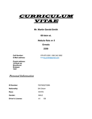 CURRICULUM
VITAE
Mr. Martin Gerald Smith
69 klein st.
Nebula flats nr 5
Ermelo
2350
Cell Number: 079 875 2081 / 060 342 3082
E-Mail address:
Postal address:
19 Rook str
Brenthurst
Brakpan
1541
mnrmg.smith@gmail.com
Personal Information
ID Number: 7007065273086
Nationality: SA Citizen
Race: WHITE
Gender: MALE
Driver’s License: A1 EB
 