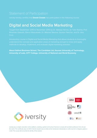 Statement of Participation
iversity hereby certifies that Dawid Cieslak has participated in the following course:
Digital and Social Media Marketing
Taught from September 2015 to November 2015 by Dr. Aleksej Heinze, Dr Tahir Rashid, Prof.
Rimantas Gatautis, Elena Vitkauskaite, Dr. Milanka Slavova, Gordon Fletcher, and Dr. Ana
Cruz.
Introductory course in Digital and Social Media Marketing that allows students to thoroughly
understand the concept and application areas of marketing and get to know and apply
methods to develop, implement, and evaluate digital marketing activities.
About Salford Business School, The Candidate Ltd, Kaunas University of Technology,
University of Lodz, CITY College, University of National and World Economy
iversity.org is a higher education online platform, enabling a global community of learners to study with excellent professors from all over
the world. This certificate does not affirm that the student was enrolled at the mentioned institution(s) or confer any form of degree, grade or
credit. The course did not verify the identity of the student.
 